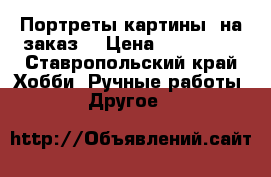 Портреты-картины (на заказ) › Цена ­ 200-650 - Ставропольский край Хобби. Ручные работы » Другое   